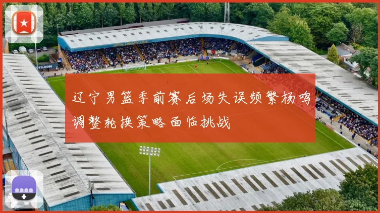 辽宁男篮季前赛后场失误频繁杨鸣调整轮换策略面临挑战