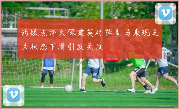 西媒点评久保建英对阵皇马表现乏力状态下滑引发关注
