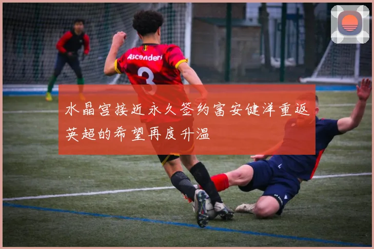 水晶宫接近永久签约富安健洋重返英超的希望再度升温