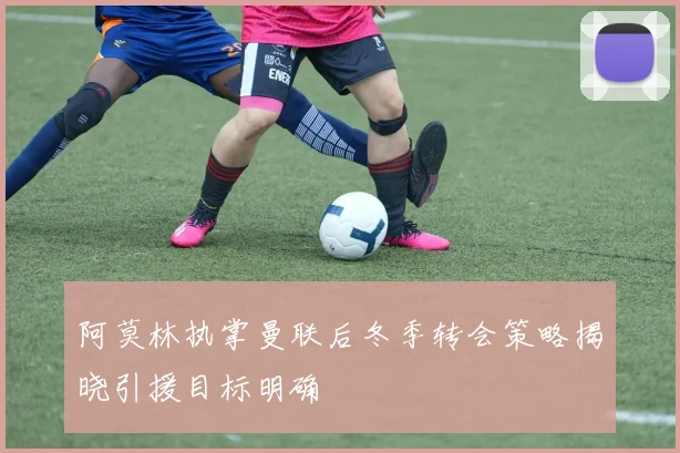 阿莫林执掌曼联后冬季转会策略揭晓引援目标明确