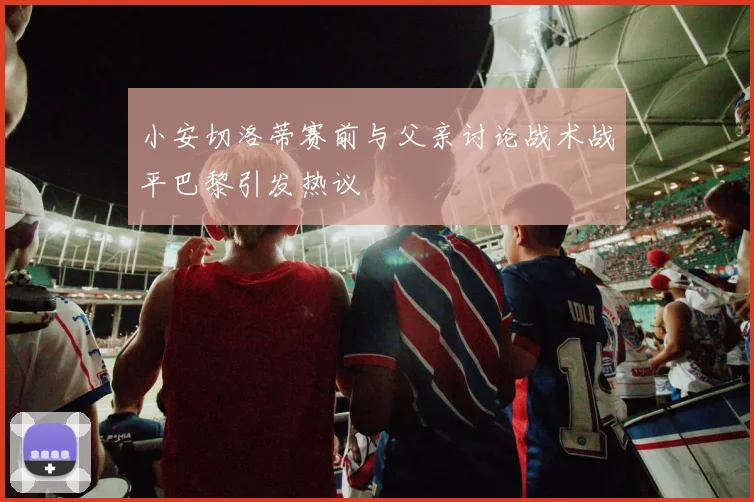 小安切洛蒂赛前与父亲讨论战术战平巴黎引发热议