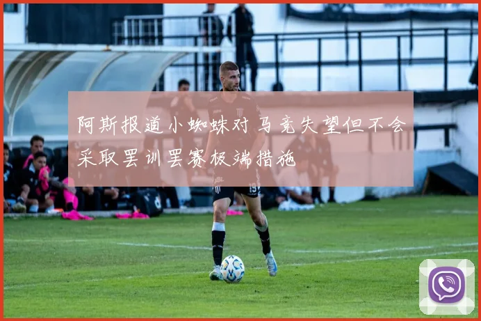 阿斯报道小蜘蛛对马竞失望但不会采取罢训罢赛极端措施
