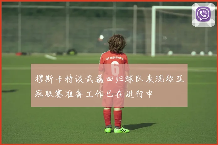 穆斯卡特谈武磊回归球队表现称亚冠联赛准备工作已在进行中