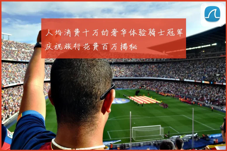 人均消费十万的奢华体验骑士冠军庆祝旅行花费百万揭秘