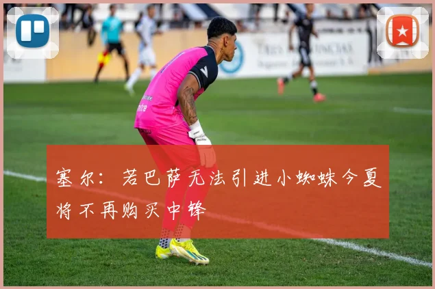 塞尔：若巴萨无法引进小蜘蛛今夏将不再购买中锋