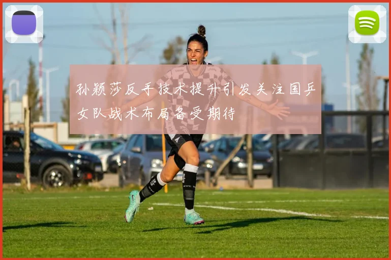 孙颖莎反手技术提升引发关注国乒女队战术布局备受期待