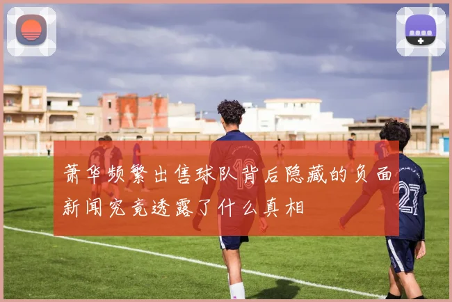 萧华频繁出售球队背后隐藏的负面新闻究竟透露了什么真相