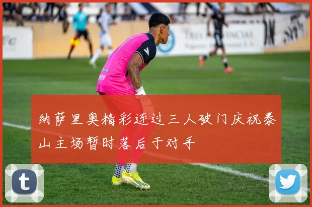 纳萨里奥精彩连过三人破门庆祝泰山主场暂时落后于对手