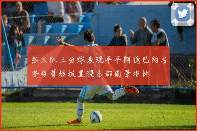 热火队三分球表现平平阿德巴约与字母哥短板显现东部前景堪忧