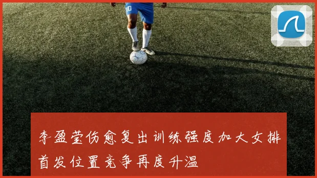 李盈莹伤愈复出训练强度加大女排首发位置竞争再度升温