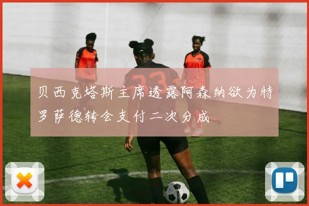 贝西克塔斯主席透露阿森纳欲为特罗萨德转会支付二次分成