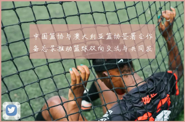 中国篮协与澳大利亚篮协签署合作备忘录推动篮球双向交流与共同发展