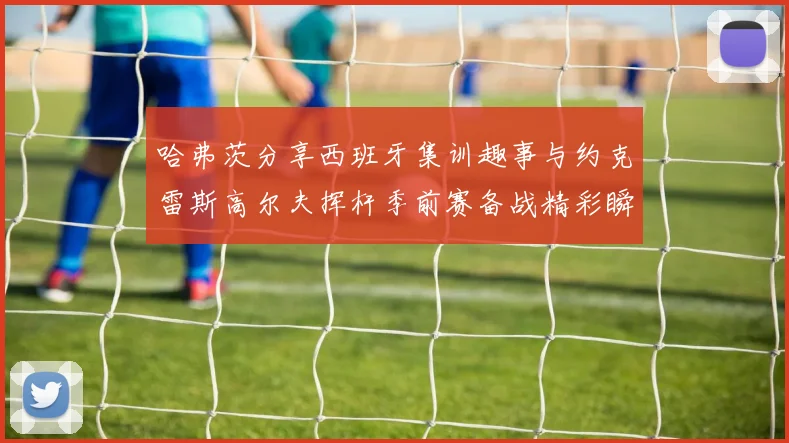哈弗茨分享西班牙集训趣事与约克雷斯高尔夫挥杆季前赛备战精彩瞬间