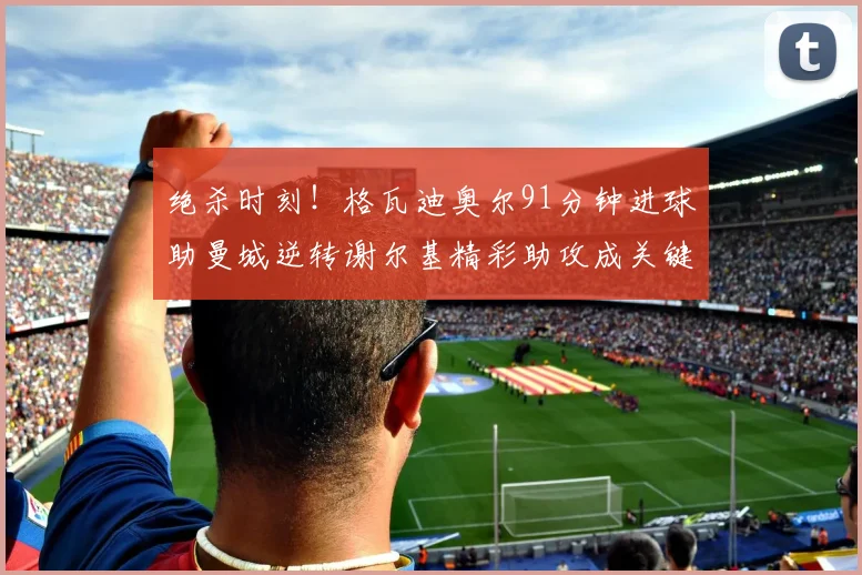 绝杀时刻！格瓦迪奥尔91分钟进球助曼城逆转谢尔基精彩助攻成关键