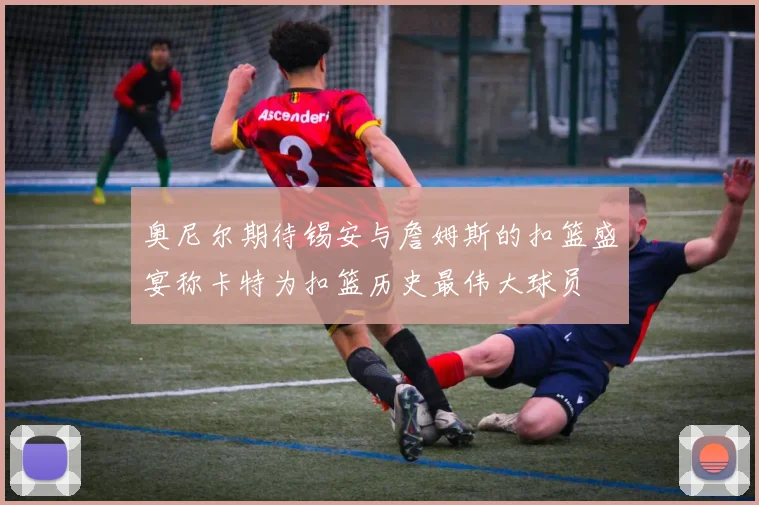 奥尼尔期待锡安与詹姆斯的扣篮盛宴称卡特为扣篮历史最伟大球员