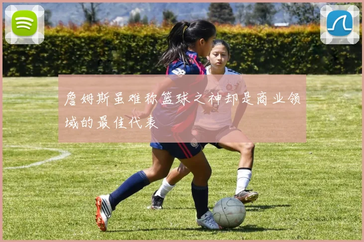 詹姆斯虽难称篮球之神却是商业领域的最佳代表