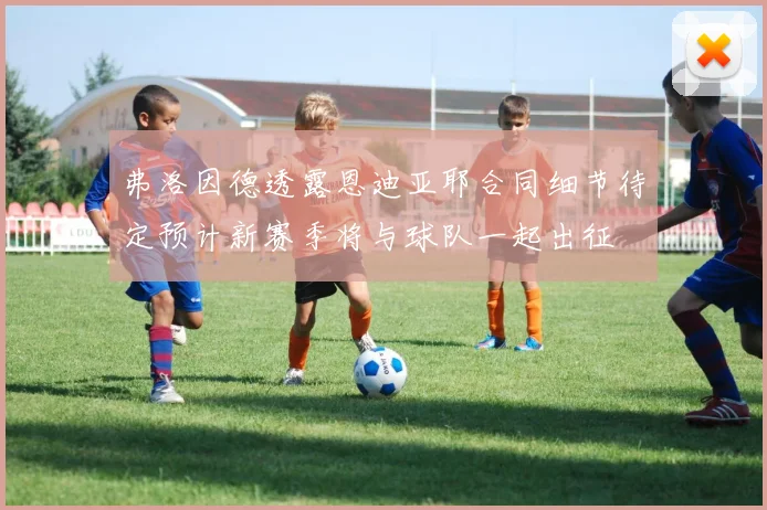 弗洛因德透露恩迪亚耶合同细节待定预计新赛季将与球队一起出征