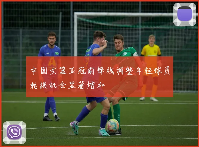 中国女篮亚冠前锋线调整年轻球员轮换机会显著增加