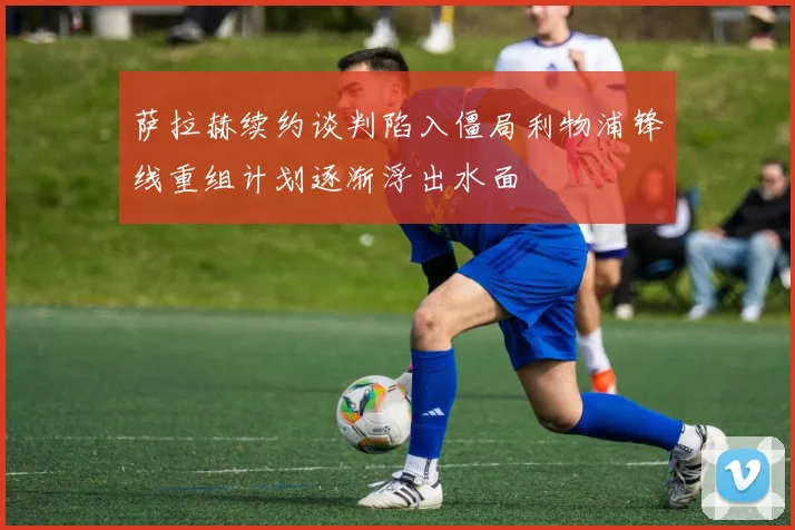 萨拉赫续约谈判陷入僵局利物浦锋线重组计划逐渐浮出水面