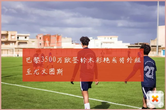 巴黎3500万欧签铃木彩艳或将外租至尤文图斯
